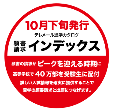 
テレメール進学カタログ
願書請求インデックス
10月下旬
願書の請求がピークを迎える時期に
高等学校で40万部を受験生に配付
詳しい入試情報を確実に提供することで
貴学の願書請求と出願につなげます。